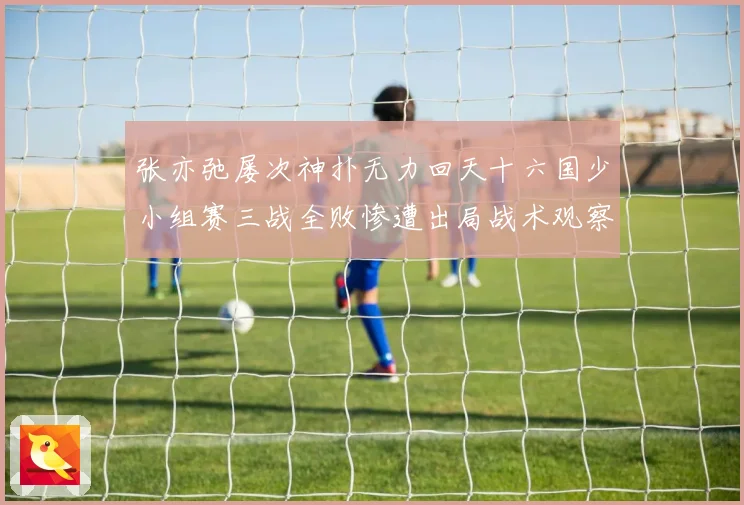 张亦弛屡次神扑无力回天十六国少小组赛三战全败惨遭出局战术观察