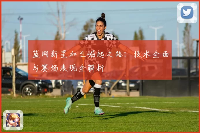 篮网新星加兰崛起之路：技术全面与赛场表现全解析