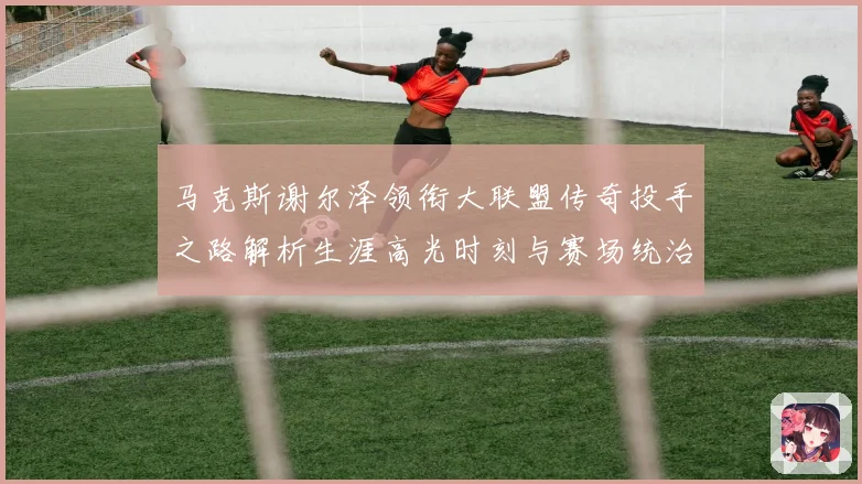 马克斯谢尔泽领衔大联盟传奇投手之路解析生涯高光时刻与赛场统治力