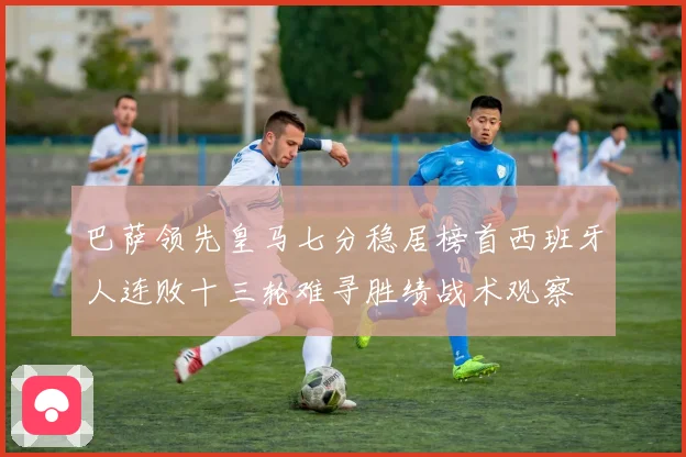 巴萨领先皇马七分稳居榜首西班牙人连败十三轮难寻胜绩战术观察