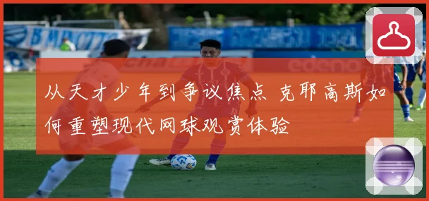 从天才少年到争议焦点 克耶高斯如何重塑现代网球观赏体验