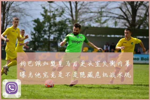 姆巴佩加盟皇马后更衣室失衡内幕曝光他究竟是不是隐藏危机战术观察