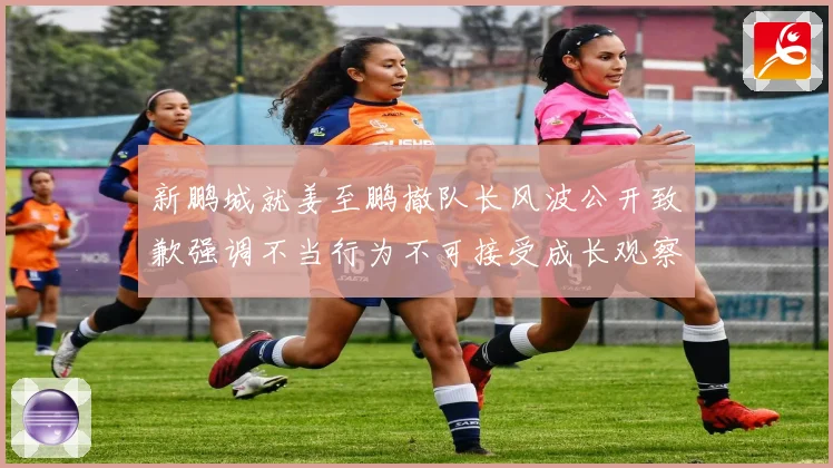 新鹏城就姜至鹏撤队长风波公开致歉强调不当行为不可接受成长观察