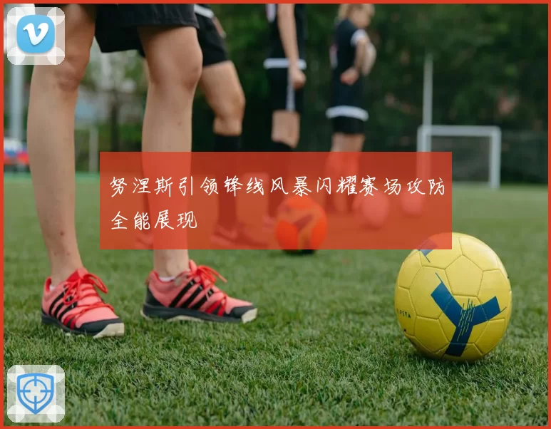 努涅斯引领锋线风暴闪耀赛场攻防全能展现