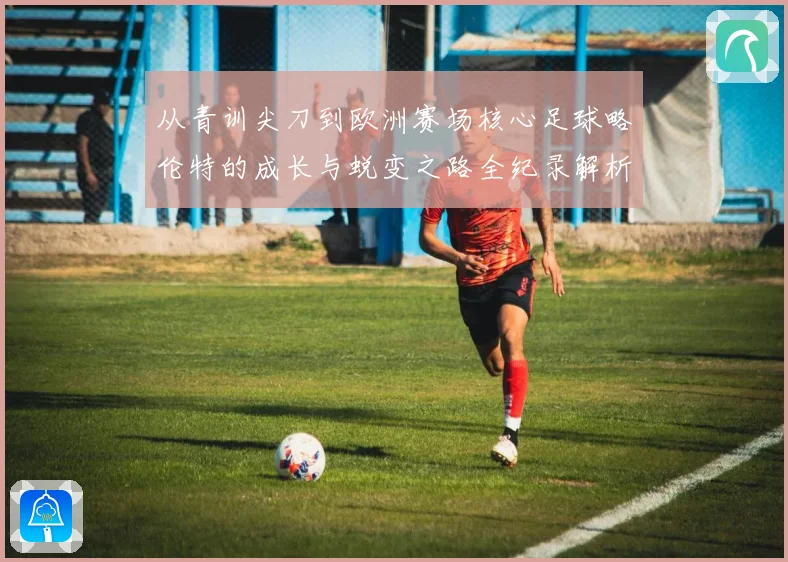 从青训尖刀到欧洲赛场核心足球略伦特的成长与蜕变之路全纪录解析