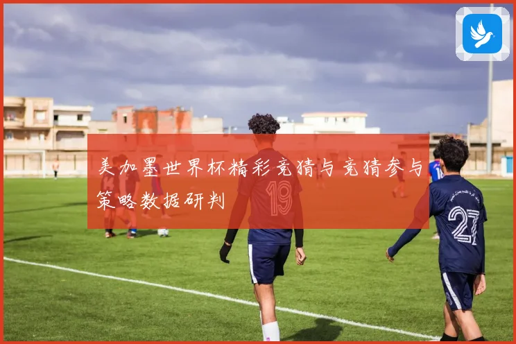 美加墨世界杯精彩竞猜与竞猜参与策略数据研判