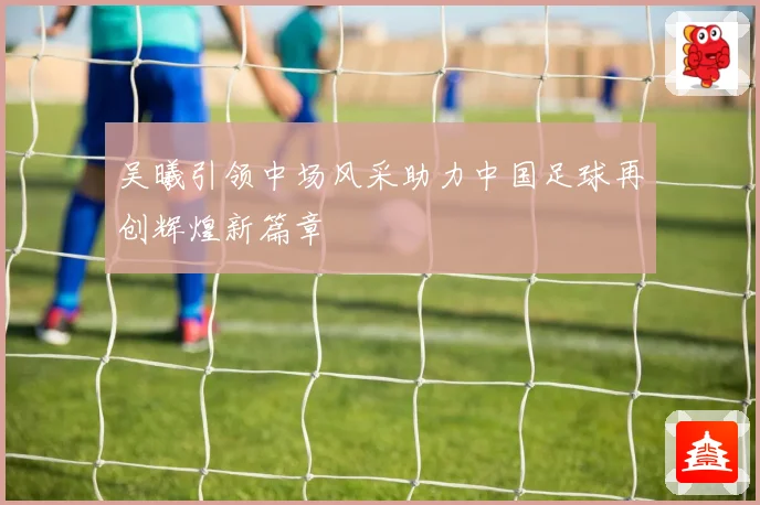 吴曦引领中场风采助力中国足球再创辉煌新篇章