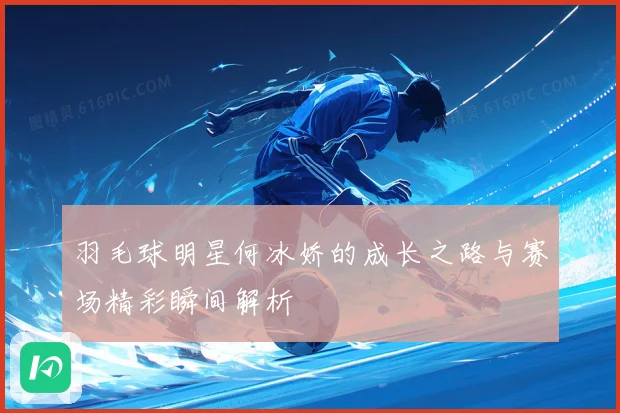 羽毛球明星何冰娇的成长之路与赛场精彩瞬间解析