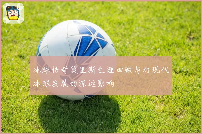 冰球传奇莫里斯生涯回顾与对现代冰球发展的深远影响