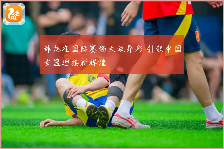 韩旭在国际赛场大放异彩 引领中国女篮迎接新辉煌
