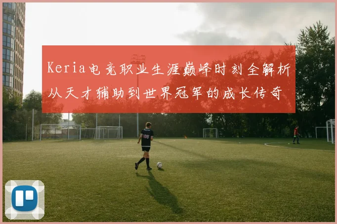 Keria电竞职业生涯巅峰时刻全解析从天才辅助到世界冠军的成长传奇之路
