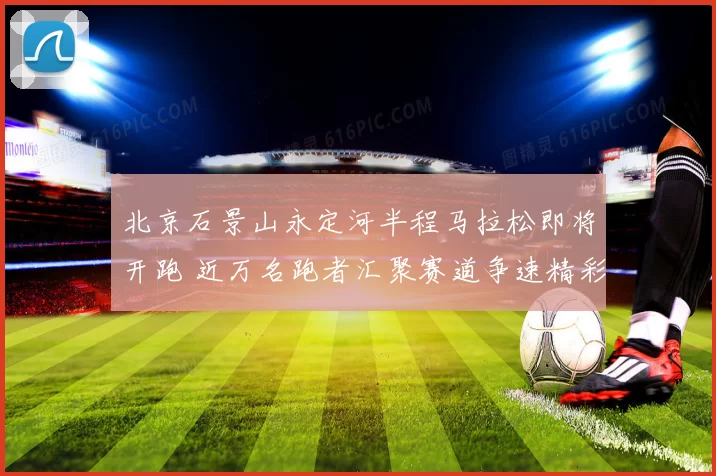 北京石景山永定河半程马拉松即将开跑 近万名跑者汇聚赛道争速精彩纷呈