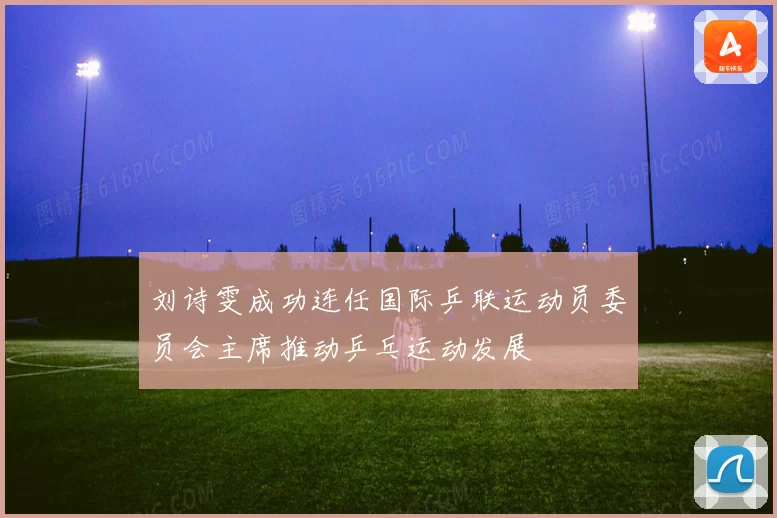 刘诗雯成功连任国际乒联运动员委员会主席推动乒乓运动发展