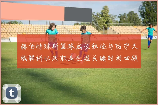 赫伯特琼斯篮球成长轨迹与防守天赋解析以及职业生涯关键时刻回顾