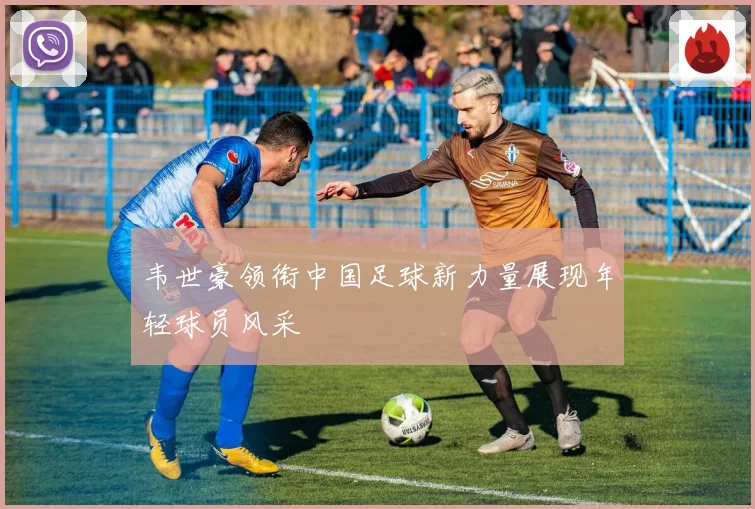 韦世豪领衔中国足球新力量展现年轻球员风采