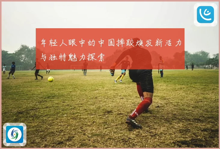 年轻人眼中的中国摔跤焕发新活力与独特魅力探索