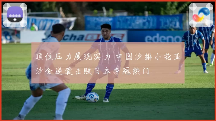 顶住压力展现实力 中国沙排小花亚沙会逆袭击败日本夺冠热门