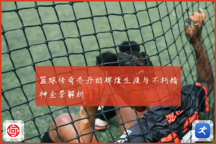 篮球传奇乔丹的辉煌生涯与不朽精神全景解析