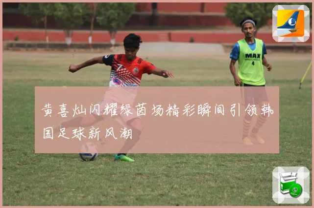 黄喜灿闪耀绿茵场精彩瞬间引领韩国足球新风潮