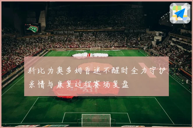 科比为奥多姆昏迷不醒时全力守护亲情与康复过程赛场复盘