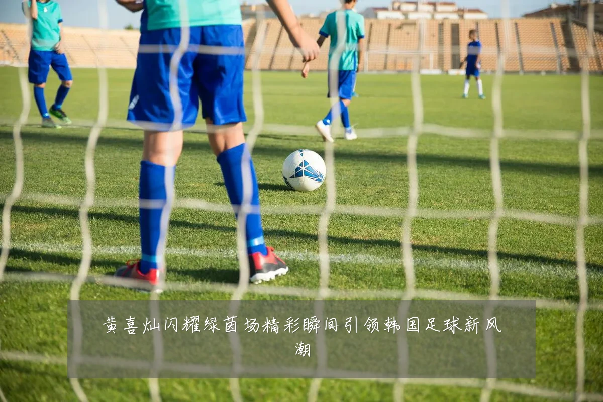 黄喜灿闪耀绿茵场精彩瞬间引领韩国足球新风潮