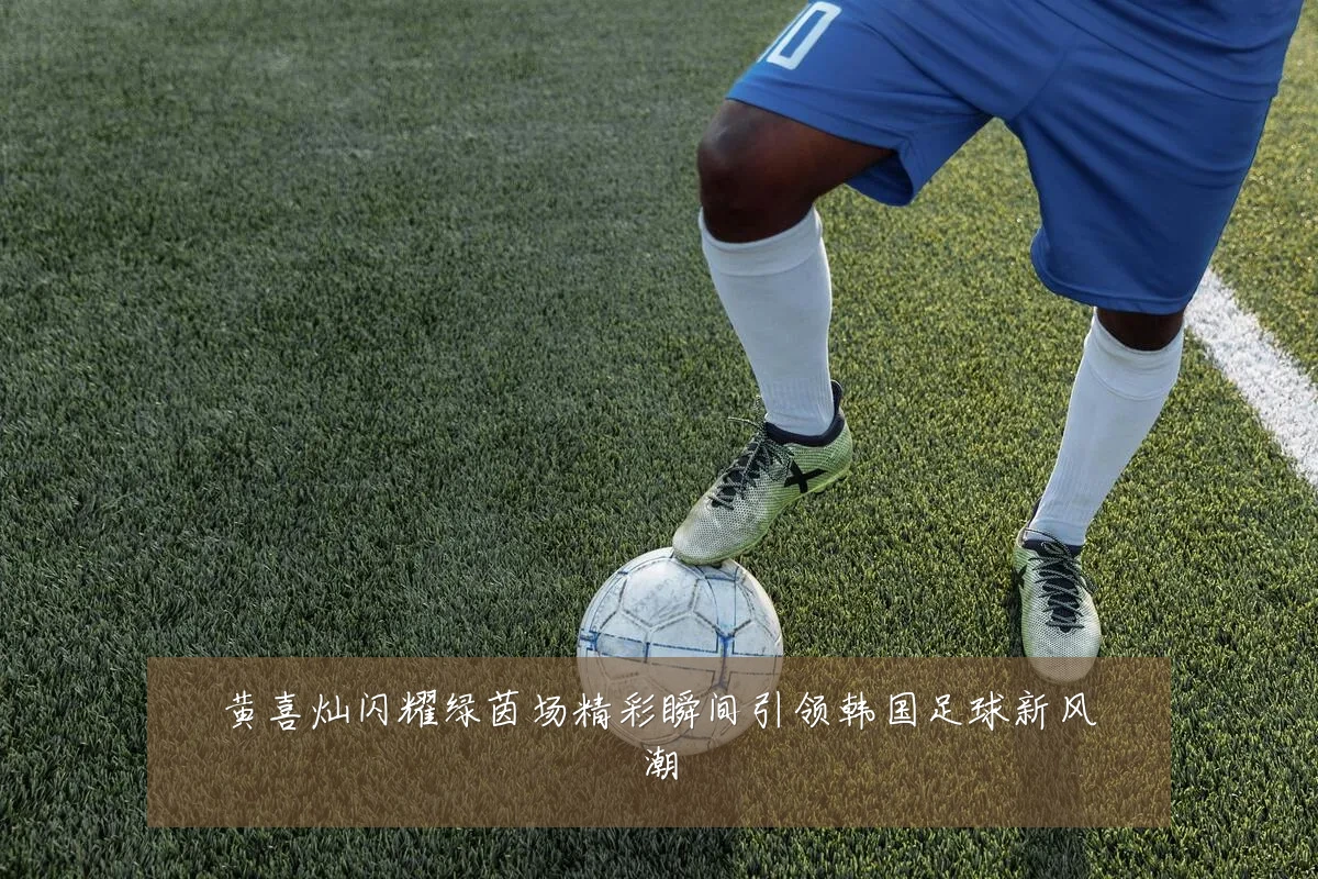 黄喜灿闪耀绿茵场精彩瞬间引领韩国足球新风潮
