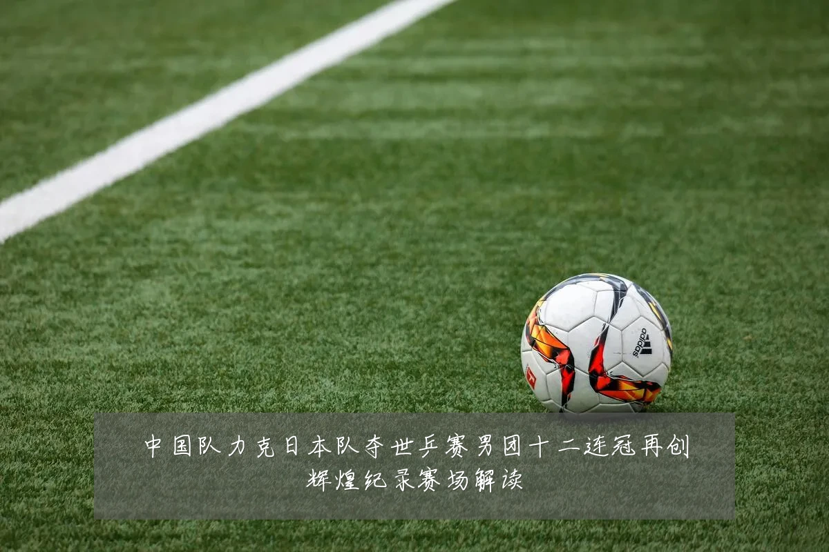 中国队力克日本队夺世乒赛男团十二连冠再创辉煌纪录赛场解读