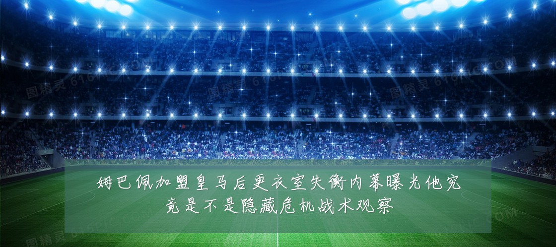 姆巴佩加盟皇马后更衣室失衡内幕曝光他究竟是不是隐藏危机战术观察