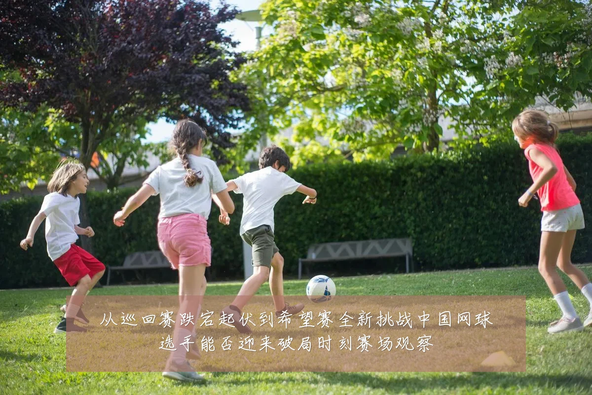 从巡回赛跌宕起伏到希望赛全新挑战中国网球选手能否迎来破局时刻赛场观察
