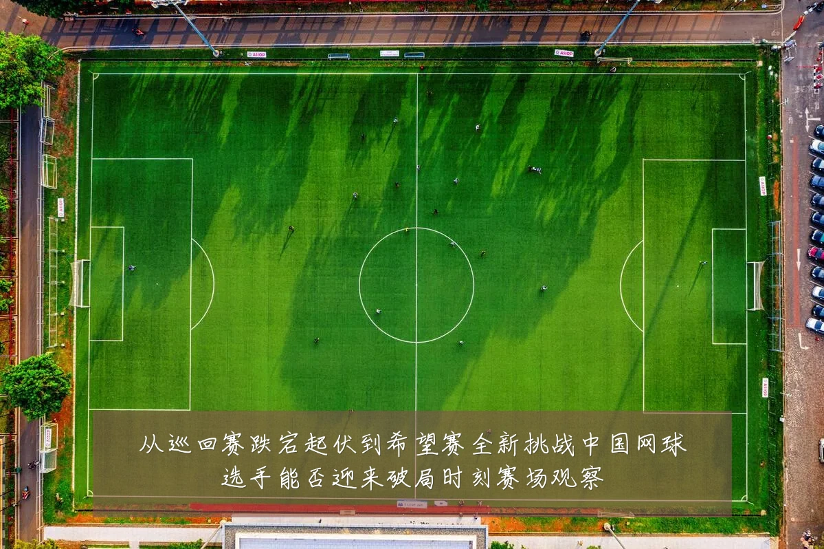 从巡回赛跌宕起伏到希望赛全新挑战中国网球选手能否迎来破局时刻赛场观察